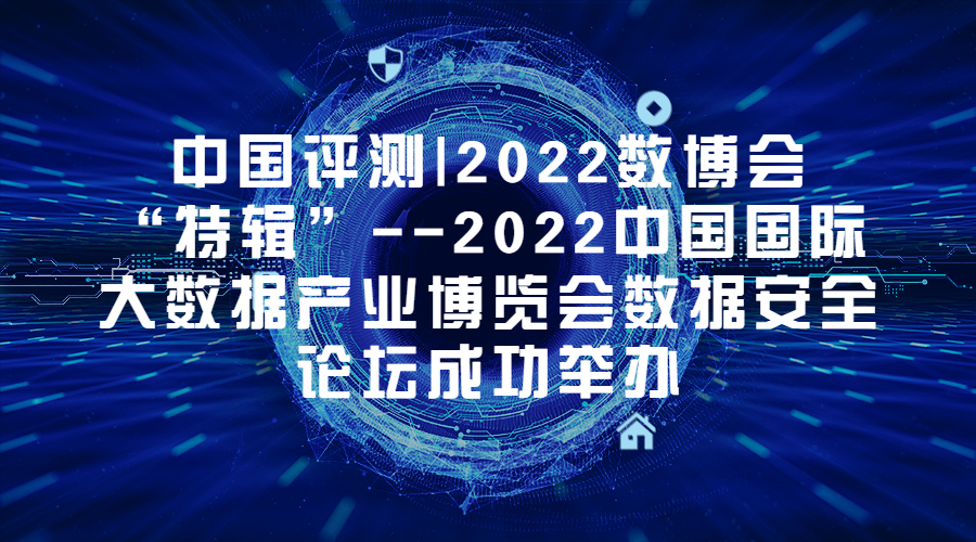 中国评测|2022数博会“特辑”--2022中国国际大数据产业博览会数据安全论坛成功举办